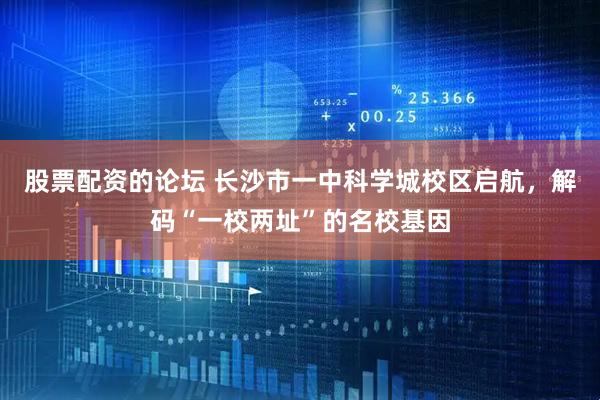 股票配资的论坛 长沙市一中科学城校区启航，解码“一校两址”的名校基因