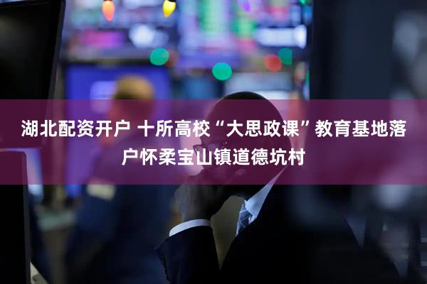 湖北配资开户 十所高校“大思政课”教育基地落户怀柔宝山镇道德坑村