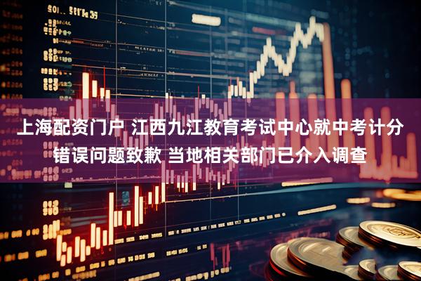 上海配资门户 江西九江教育考试中心就中考计分错误问题致歉 当地相关部门已介入调查