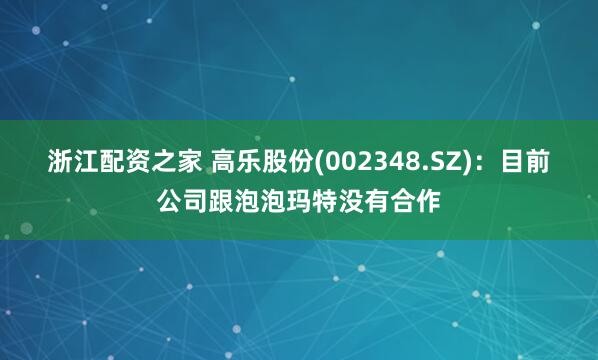 浙江配资之家 高乐股份(002348.SZ)：目前公司跟泡泡玛特没有合作