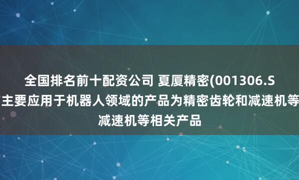 全国排名前十配资公司 夏厦精密(001306.SZ)：目前主要应用于机器人领域的产品为精密齿轮和减速机等相关产品