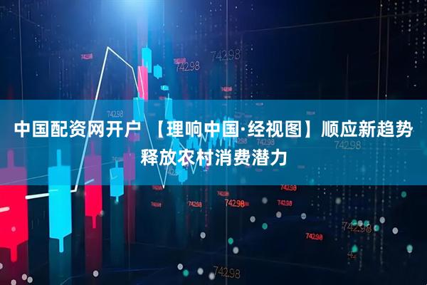 中国配资网开户 【理响中国·经视图】顺应新趋势释放农村消费潜力