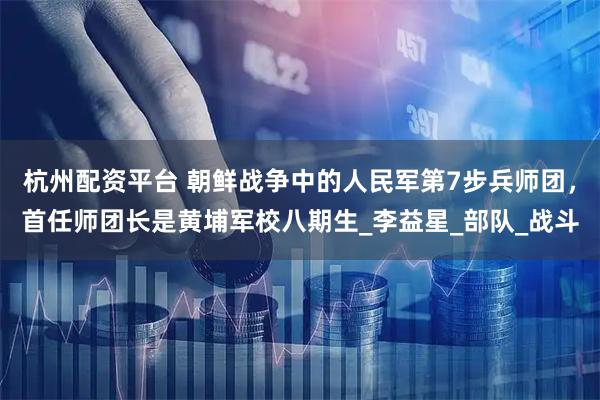 杭州配资平台 朝鲜战争中的人民军第7步兵师团，首任师团长是黄埔军校八期生_李益星_部队_战斗