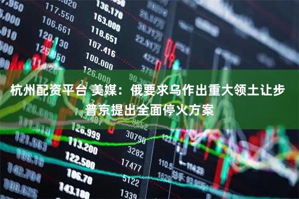 杭州配资平台 美媒：俄要求乌作出重大领土让步 普京提出全面停火方案