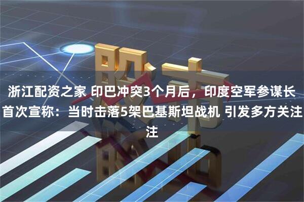 浙江配资之家 印巴冲突3个月后，印度空军参谋长首次宣称：当时击落5架巴基斯坦战机 引发多方关注