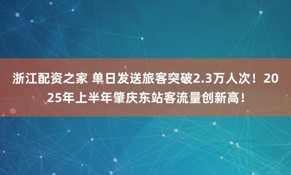 浙江配资之家 单日发送旅客突破2.3万人次！2025年上半年肇庆东站客流量创新高！