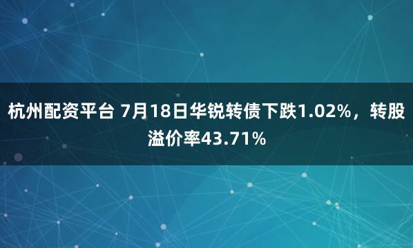 杭州配资平台 7月18日华锐转债下跌1.02%，转股溢价率43.71%