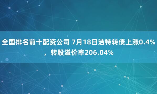 全国排名前十配资公司 7月18日洁特转债上涨0.4%，转股溢价率206.04%