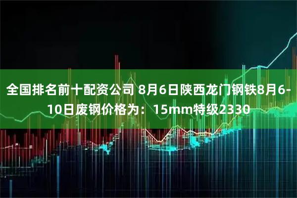 全国排名前十配资公司 8月6日陕西龙门钢铁8月6-10日废钢价格为：15mm特级2330