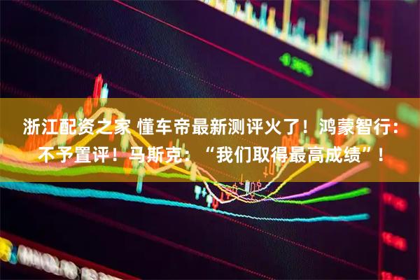 浙江配资之家 懂车帝最新测评火了！鸿蒙智行：不予置评！马斯克：“我们取得最高成绩”！