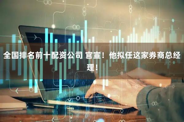 全国排名前十配资公司 官宣！他拟任这家券商总经理！