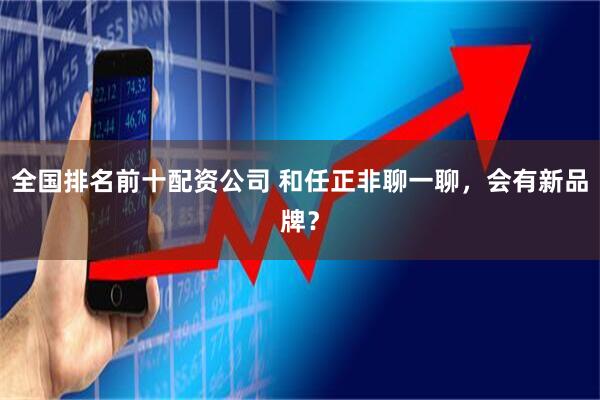 全国排名前十配资公司 和任正非聊一聊，会有新品牌？