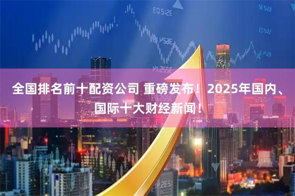 全国排名前十配资公司 重磅发布！2025年国内、国际十大财经新闻！