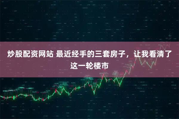 炒股配资网站 最近经手的三套房子，让我看清了这一轮楼市