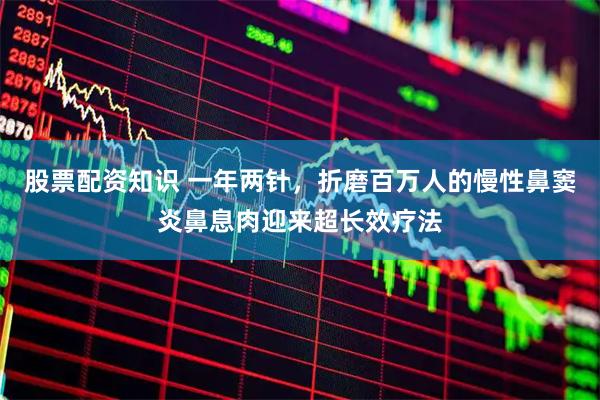 股票配资知识 一年两针，折磨百万人的慢性鼻窦炎鼻息肉迎来超长效疗法