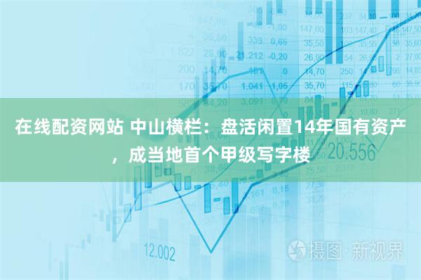 在线配资网站 中山横栏：盘活闲置14年国有资产，成当地首个甲级写字楼